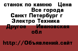 станок по камню › Цена ­ 29 000 - Все города, Санкт-Петербург г. Электро-Техника » Другое   . Ивановская обл.